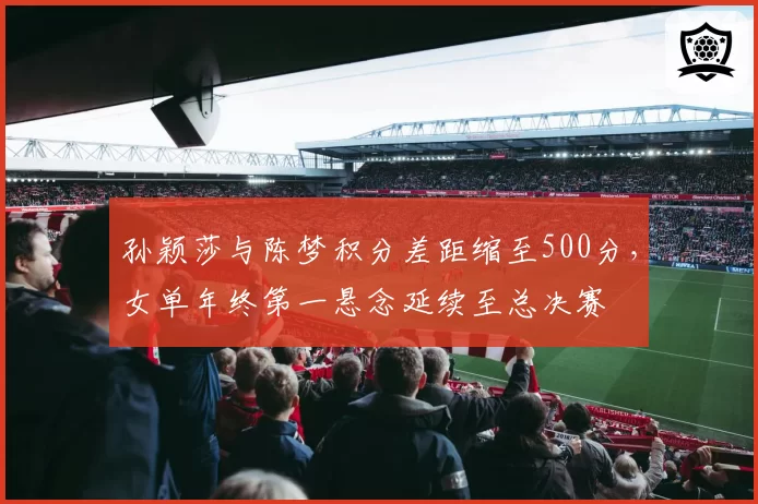 孙颖莎与陈梦积分差距缩至500分，女单年终第一悬念延续至总决赛