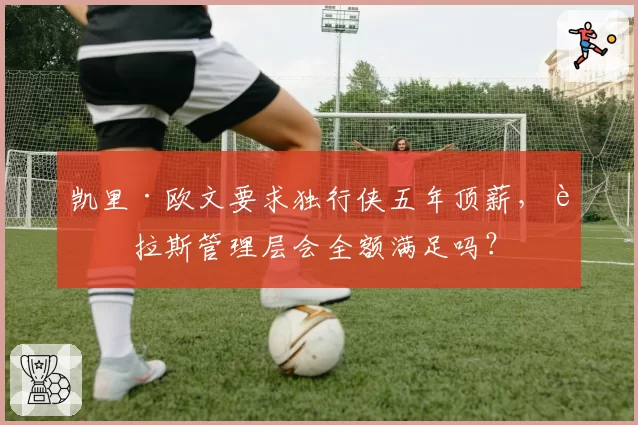 凯里·欧文要求独行侠五年顶薪，达拉斯管理层会全额满足吗？