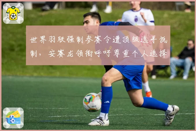 世界羽联强制参赛令遭顶级选手抵制，安赛龙领衔呼吁尊重个人选择