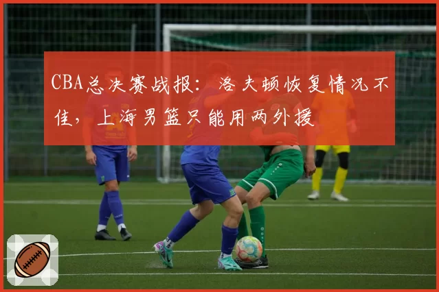 CBA总决赛战报：洛夫顿恢复情况不佳，上海男篮只能用两外援