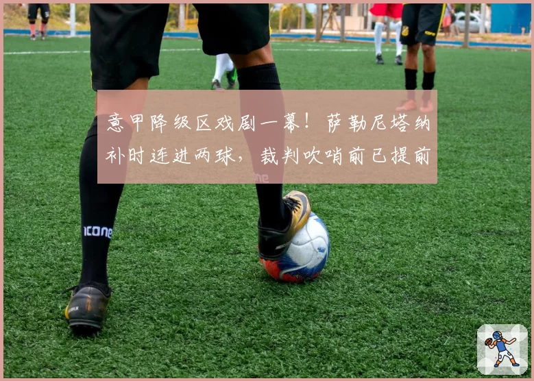 意甲降级区戏剧一幕!萨勒尼塔纳补时连进两球,裁判吹哨前已提前庆祝