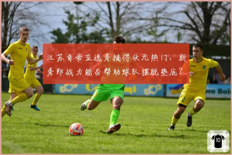 江苏肯帝亚选秀摘得状元热门，新秀即战力能否帮助球队摆脱垫底？