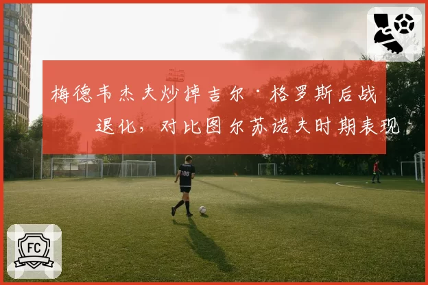 梅德韦杰夫炒掉吉尔·格罗斯后战术退化,对比图尔苏诺夫时期表现