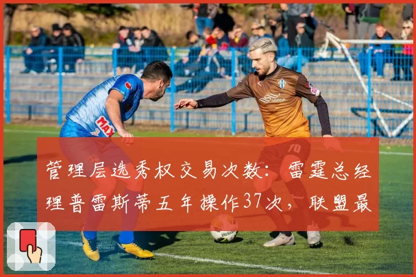 管理层选秀权交易次数：雷霆总经理普雷斯蒂五年操作37次，联盟最活跃